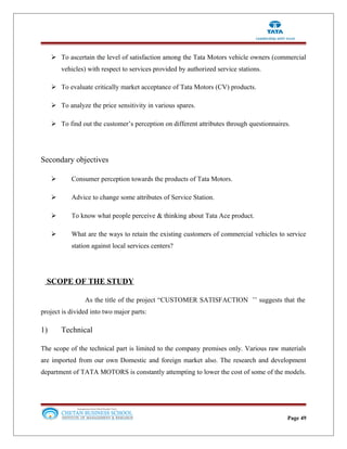  To ascertain the level of satisfaction among the Tata Motors vehicle owners (commercial
vehicles) with respect to services provided by authorized service stations.
 To evaluate critically market acceptance of Tata Motors (CV) products.
 To analyze the price sensitivity in various spares.
 To find out the customer’s perception on different attributes through questionnaires.
Secondary objectives
 Consumer perception towards the products of Tata Motors.
 Advice to change some attributes of Service Station.
 To know what people perceive & thinking about Tata Ace product.
 What are the ways to retain the existing customers of commercial vehicles to service
station against local services centers?
SCOPE OF THE STUDY
As the title of the project “CUSTOMER SATISFACTION ’’ suggests that the
project is divided into two major parts:
1) Technical
The scope of the technical part is limited to the company premises only. Various raw materials
are imported from our own Domestic and foreign market also. The research and development
department of TATA MOTORS is constantly attempting to lower the cost of some of the models.
Page 49
 