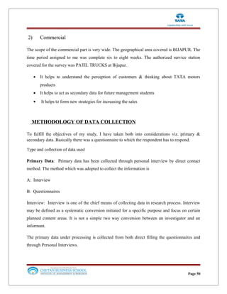 2) Commercial
The scope of the commercial part is very wide. The geographical area covered is BIJAPUR. The
time period assigned to me was complete six to eight weeks. The authorized service station
covered for the survey was PATIL TRUCKS at Bijapur.
• It helps to understand the perception of customers & thinking about TATA motors
products
• It helps to act as secondary data for future management students
• It helps to form new strategies for increasing the sales
METHODOLOGY OF DATA COLLECTION
To fulfill the objectives of my study, I have taken both into considerations viz. primary &
secondary data. Basically there was a questionnaire to which the respondent has to respond.
Type and collection of data used
Primary Data: Primary data has been collected through personal interview by direct contact
method. The method which was adopted to collect the information is
A: Interview
B: Questionnaires
Interview: Interview is one of the chief means of collecting data in research process. Interview
may be defined as a systematic conversion initiated for a specific purpose and focus on certain
planned content areas. It is not a simple two way conversion between an investigator and an
informant.
The primary data under processing is collected from both direct filling the questionnaires and
through Personal Interviews.
Page 50
 