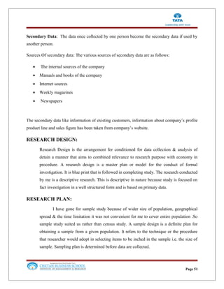 Secondary Data: The data once collected by one person become the secondary data if used by
another person.
Sources Of secondary data: The various sources of secondary data are as follows:
• The internal sources of the company
• Manuals and books of the company
• Internet sources
• Weekly magazines
• Newspapers
The secondary data like information of existing customers, information about company’s profile
product line and sales figure has been taken from company’s website.
RESEARCH DESIGN:
Research Design is the arrangement for conditioned for data collection & analysis of
detain a manner that aims to combined relevance to research purpose with economy in
procedure. A research design is a master plan or model for the conduct of formal
investigation. It is blue print that is followed in completing study. The research conducted
by me is a descriptive research. This is descriptive in nature because study is focused on
fact investigation in a well structured form and is based on primary data.
RESEARCH PLAN:
I have gone for sample study because of wider size of population, geographical
spread & the time limitation it was not convenient for me to cover entire population .So
sample study suited us rather than census study. A sample design is a definite plan for
obtaining a sample from a given population. It refers to the technique or the procedure
that researcher would adopt in selecting items to be inched in the sample i.e. the size of
sample. Sampling plan is determined before data are collected.
Page 51
 