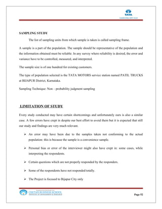 SAMPLING STUDY
The list of sampling units from which sample is taken is called sampling frame.
A sample is a part of the population. The sample should be representative of the population and
the information obtained must be reliable. In any survey where reliability is desired, the error and
variance have to be controlled, measured, and interpreted.
The sample size is of one hundred for existing customers.
The type of population selected is the TATA MOTORS service station named PATIL TRUCKS
at BIJAPUR District, Karnataka.
Sampling Technique: Non – probability judgment sampling
LIMITATION OF STUDY
Every study conducted may have certain shortcomings and unfortunately ours is also a similar
case. A few errors have crept in despite our best effort to avoid them but it is expected that still
our study and findings are very much relevant.
 An error may have been due to the samples taken not conforming to the actual
population: this is because the sample is a convenience sample.
 Personal bias or error of the interviewer might also have crept in: some cases, while
interpreting the respondents.
 Certain questions which are not properly responded by the responders.
 Some of the respondents have not responded totally.
 The Project is focused to Bijapur City only
Page 52
 