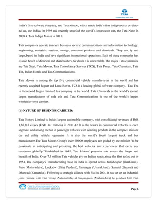 India’s first software company, and Tata Motors, which made India’s first indigenously develop-
ed car, the Indica, in 1998 and recently unveiled the world’s lowest-cost car, the Tata Nano in
2008 & Tata Indigo Manza in 2011.
Tata companies operate in seven business sectors: communications and information technology,
engineering, materials, services, energy, consumer products and chemicals. They are, by and
large, based in India and have significant international operations. Each of these companies has
its own board of directors and shareholders, to whom it is answerable. The major Tata companies
are Tata Steel, Tata Motors, Tata Consultancy Services (TCS), Tata Power, Tata Chemicals, Tata
Tea, Indian Hotels and Tata Communications.
Tata Motors is among the top five commercial vehicle manufacturers in the world and has
recently acquired Jaguar and Land Rover. TCS is a leading global software company. Tata Tea
is the second largest branded tea company in the world. Tata Chemicals is the world’s second
largest manufacturer of soda ash and Tata Communications is one of the world’s largest
wholesale voice carriers.
(b) NATURE OF BUSINESS CARRIED:
Tata Motors Limited is India's largest automobile company, with consolidated revenues of INR
1,88,818 crores (USD 34.7 billion) in 2011-12. It is the leader in commercial vehicles in each
segment, and among the top in passenger vehicles with winning products in the compact, midsize
car and utility vehicle segmentsa It is also the world's fourth largest truck and bus
manufacturer.The Tata Motors Group's over 60,000 employees are guided by the mission "to be
passionate in anticipating and providing the best vehicles and experiences that excite our
customers globally."Established in 1945, Tata Motors' presence cuts across the length and
breadth of India. Over 7.5 million Tata vehicles ply on Indian roads, since the first rolled out in
1954. The company's manufacturing base in India is spread across Jamshedpur (Jharkhand),
Pune (Maharashtra), Lucknow (Uttar Pradesh), Pantnagar (Uttarakhand), Sanand (Gujarat) and
Dharwad (Karnataka). Following a strategic alliance with Fiat in 2005, it has set up an industrial
joint venture with Fiat Group Automobiles at Ranjangaon (Maharashtra) to produce both Fiat
Page 6
 