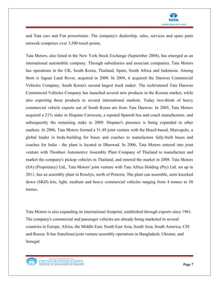and Tata cars and Fiat powertrains. The company's dealership, sales, services and spare parts
network comprises over 3,500 touch points.
Tata Motors, also listed in the New York Stock Exchange (September 2004), has emerged as an
international automobile company. Through subsidiaries and associate companies, Tata Motors
has operations in the UK, South Korea, Thailand, Spain, South Africa and Indonesia. Among
them is Jaguar Land Rover, acquired in 2008. In 2004, it acquired the Daewoo Commercial
Vehicles Company, South Korea's second largest truck maker. The rechristened Tata Daewoo
Commercial Vehicles Company has launched several new products in the Korean market, while
also exporting these products to several international markets. Today two-thirds of heavy
commercial vehicle exports out of South Korea are from Tata Daewoo. In 2005, Tata Motors
acquired a 21% stake in Hispano Carrocera, a reputed Spanish bus and coach manufacturer, and
subsequently the remaining stake in 2009. Hispano's presence is being expanded in other
markets. In 2006, Tata Motors formed a 51:49 joint venture with the Brazil-based, Marcopolo, a
global leader in body-building for buses and coaches to manufacture fully-built buses and
coaches for India - the plant is located in Dharwad. In 2006, Tata Motors entered into joint
venture with Thonburi Automotive Assembly Plant Company of Thailand to manufacture and
market the company's pickup vehicles in Thailand, and entered the market in 2008. Tata Motors
(SA) (Proprietary) Ltd., Tata Motors' joint venture with Tata Africa Holding (Pty) Ltd. set up in
2011, has an assembly plant in Rosslyn, north of Pretoria. The plant can assemble, semi knocked
down (SKD) kits, light, medium and heavy commercial vehicles ranging from 4 tonnes to 50
tonnes.
Tata Motors is also expanding its international footprint, established through exports since 1961.
The company's commercial and passenger vehicles are already being marketed in several
countries in Europe, Africa, the Middle East, South East Asia, South Asia, South America, CIS
and Russia. It has franchisee/joint venture assembly operations in Bangladesh, Ukraine, and
Senegal.
Page 7
 