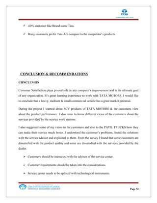  60% customer like Brand name Tata.
 Many customers prefer Tata Ace compare to the competitor’s products.
CONCLUSION & RECOMMENDATIONS
CONCLUSION
Customer Satisfaction plays pivotal role in any company’s improvement and is the ultimate goal
of any organization. It’s great learning experience to work with TATA MOTORS. I would like
to conclude that a heavy, medium & small commercial vehicle has a great market potential.
During the project I learned about SCV products of TATA MOTORS & the customers view
about the product performance. I also came to know different views of the customers about the
services provided by the service work stations.
I also suggested some of my views to the customers and also to the PATIL TRUCKS how they
can make their service much better. I understood the customer’s problems, found the solutions
with the service advisor and explained to them. From the survey I found that some customers are
dissatisfied with the product quality and some are dissatisfied with the services provided by the
dealer.
 Customers should be interacted with the advisor of the service center.
 Customer requirements should be taken into the considerations.
 Service center needs to be updated with technological instruments.
Page 72
 