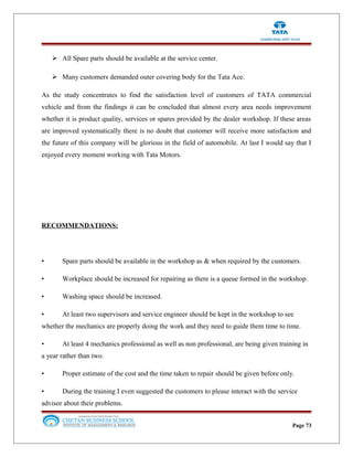  All Spare parts should be available at the service center.
 Many customers demanded outer covering body for the Tata Ace.
As the study concentrates to find the satisfaction level of customers of TATA commercial
vehicle and from the findings it can be concluded that almost every area needs improvement
whether it is product quality, services or spares provided by the dealer workshop. If these areas
are improved systematically there is no doubt that customer will receive more satisfaction and
the future of this company will be glorious in the field of automobile. At last I would say that I
enjoyed every moment working with Tata Motors.
RECOMMENDATIONS:
• Spare parts should be available in the workshop as & when required by the customers.
• Workplace should be increased for repairing as there is a queue formed in the workshop.
• Washing space should be increased.
• At least two supervisors and service engineer should be kept in the workshop to see
whether the mechanics are properly doing the work and they need to guide them time to time.
• At least 4 mechanics professional as well as non professional, are being given training in
a year rather than two.
• Proper estimate of the cost and the time taken to repair should be given before only.
• During the training I even suggested the customers to please interact with the service
advisor about their problems.
Page 73
 