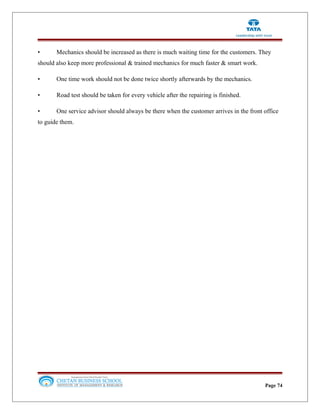 • Mechanics should be increased as there is much waiting time for the customers. They
should also keep more professional & trained mechanics for much faster & smart work.
• One time work should not be done twice shortly afterwards by the mechanics.
• Road test should be taken for every vehicle after the repairing is finished.
• One service advisor should always be there when the customer arrives in the front office
to guide them.
Page 74
 