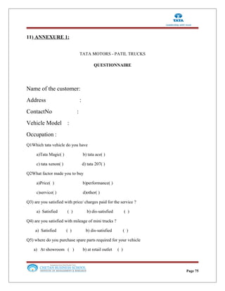 11) ANNEXURE 1:
TATA MOTORS - PATIL TRUCKS
QUESTIONNAIRE
Name of the customer:
Address :
ContactNo :
Vehicle Model :
Occupation :
Q1Which tata vehicle do you have
a)Tata Magic( ) b) tata ace( )
c) tata xenon( ) d) tata 207( )
Q2What factor made you to buy
a)Price( ) b)performance( )
c)service( ) d)other( )
Q3) are you satisfied with price/ charges paid for the service ?
a) Satisfied ( ) b) dis-satisfied ( )
Q4) are you satisfied with mileage of mini trucks ?
a) Satisfied ( ) b) dis-satisfied ( )
Q5) where do you purchase spare parts required for your vehicle
a) At showroom ( ) b) at retail outlet ( )
Page 75
 