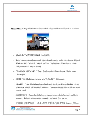 ANNEXURE 2: The general technical specification being submitted to customers is as follows.
• Model : TATA 275 IDI NA BS-II (and BS-III)
• Type: 4-stroke, naturally aspirated, indirect injection diesel engine Max. Output: 16 hp @
3200 rpm Max. Torque : 3.8 mkg @ 2000 rpm Displacement : 700 cc Special Items :
catalytic converter (only in BS III)
• GEAR BOX : GBS 65-4/5.27 Type : Synchromesh (4 forward gears), Sliding mesh
(reverse gear)
• STEERING : Mechanical, variable ratio (20.5 to 24.5), 380 mm dia
• BRAKES Type : Dual circuit hydraulically activated Front : Disc brakes Rear : Drum
brakes (200 mm dia x 30 mm) Parking Brake : Cable operated mechanical linkages acting
on rear wheels
• SUSPENSION Type : Parabolic leaf spring suspension at both front and rear Shock
absorber : Hydraulic double-acting telescopic type both at front and rear
• WHEELS AND TYRES 145R12 LT 8PR RADIAL FUEL TANK Capacity 30 liters
Page 78
 