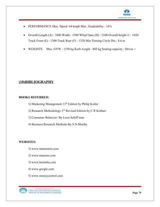 • PERFORMANCE Max. Speed: 64 kmph Max. Gradeability : 16%
• Overall Length (A) : 3800 Width : 1500 Wheel base (D) : 2100 Overall height © : 1820
Track Front (E) : 1300 Track Rear (F) : 1320 Min Turning Circle Dia : 8.6 m
• WEIGHTS Max. GVW : 1550 kg Kerb weight : 805 kg Seating capacity : Driver +
(10)BIBLIOGRAPHY
BOOKS REFERRED:
1) Marketing Management 13th
Edition by Philip Kotler
2) Research Methodology 2nd
Revised Edition by C R Kothari
3) Consumer Behavior- By Leon Schiff man
4) Business Research Methods-By S.N.Murthy
WEBSITES:
1) www.tatamotors.com
2) www.tatasons.com
3) www.bseindia.com
4) www.google.com
5) www.moneycontrol.com
Page 79
 