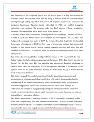 The foundation of the company's growth over the last 68 years is a deep understanding of
economic stimuli and customer needs, and the ability to translate them into customer-desired
offerings through leading edge R&D. With over 4,500 engineers, scientists and technicians the
company's Engineering Research Centre, established in 1966, has enabled pioneering
technologies and products. The company today has R&D centres in Pune, Jamshedpur,
Lucknow, Dharwad in India, and in South Korea, Spain, and the UK.
It was Tata Motors, which launched the first indigenously developed Light Commercial Vehicle
in 1986. In 2005, Tata Motors created a new segment by launching the Tata Ace, India's first
Indigenously developed mini-truck. In 2009, the company launched its globally benchmarked
Prima range of trucks and in 2012 the Ultra range of international standard light commercial
vehicles. In their power, speed, carrying capacity, operating economy and trims, they will
introduce new benchmarks in India and match the best in the world in performance at a lower
life-cycle cost.
Tata Motors also introduced India's first Sports Utility Vehicle in 1991 and, in 1998, the Tata
Indica, India's first fully indigenous passenger car.In January 2008, Tata Motors unveiled its
People's Car, the Tata Nano. The Tata Nano has been subsequently launched, as planned, in
India in March 2009, and subsequently in 2011 in Nepal and Sri Lanka. A development, which
signifies a first for the global automobile industry, the Nano brings the joy of a car within the
reach of thousands of families.
Tata Motors is equally focussed on environment-friendly technologies in emissions and
alternative fuels. It has developed electric and hybrid vehicles both for personal and public
transportation. It has also been implementing several environment-friendly technologies in
manufacturing processes, significantly enhancing resource conservation. Through its
subsidiaries, the company is engaged in engineering and automotive solutions, automotive
vehicle components manufacturing and supply chain activities, vehicle financing, and machine
tools and factory automation solutions.
Tata Motors is committed to improving the quality of life of communities by working on four
thrust areas - employability, education, health and environment. The activities touch the lives of
more than a million citizens. The company's support on education and employability is focused
on youth and women. They range from schools to technical education institutes to actual
Page 8
 
