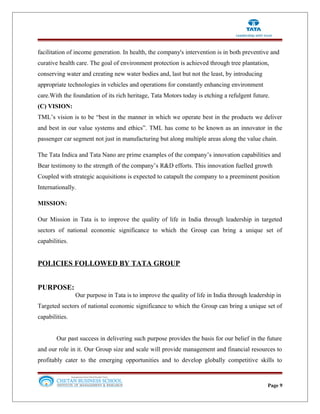 facilitation of income generation. In health, the company's intervention is in both preventive and
curative health care. The goal of environment protection is achieved through tree plantation,
conserving water and creating new water bodies and, last but not the least, by introducing
appropriate technologies in vehicles and operations for constantly enhancing environment
care.With the foundation of its rich heritage, Tata Motors today is etching a refulgent future.
(C) VISION:
TML’s vision is to be “best in the manner in which we operate best in the products we deliver
and best in our value systems and ethics”. TML has come to be known as an innovator in the
passenger car segment not just in manufacturing but along multiple areas along the value chain.
The Tata Indica and Tata Nano are prime examples of the company’s innovation capabilities and
Bear testimony to the strength of the company’s R&D efforts. This innovation fuelled growth
Coupled with strategic acquisitions is expected to catapult the company to a preeminent position
Internationally.
MISSION:
Our Mission in Tata is to improve the quality of life in India through leadership in targeted
sectors of national economic significance to which the Group can bring a unique set of
capabilities.
POLICIES FOLLOWED BY TATA GROUP
PURPOSE:
Our purpose in Tata is to improve the quality of life in India through leadership in
Targeted sectors of national economic significance to which the Group can bring a unique set of
capabilities.
Our past success in delivering such purpose provides the basis for our belief in the future
and our role in it. Our Group size and scale will provide management and financial resources to
profitably cater to the emerging opportunities and to develop globally competitive skills to
Page 9
 