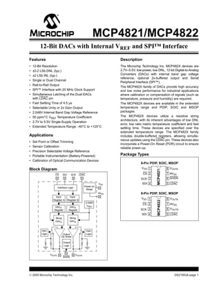 © 2005 Microchip Technology Inc. DS21953A-page 1
MCP4821/MCP4822
Features
• 12-Bit Resolution
• ±0.2 LSb DNL (typ.)
• ±2 LSb INL (typ.)
• Single or Dual Channel
• Rail-to-Rail Output
• SPI™ Interface with 20 MHz Clock Support
• Simultaneous Latching of the Dual DACs
with LDAC pin
• Fast Settling Time of 4.5 µs
• Selectable Unity or 2x Gain Output
• 2.048V Internal Band Gap Voltage Reference
• 50 ppm/°C VREF Temperature Coefficient
• 2.7V to 5.5V Single-Supply Operation
• Extended Temperature Range: -40°C to +125°C
Applications
• Set Point or Offset Trimming
• Sensor Calibration
• Precision Selectable Voltage Reference
• Portable Instrumentation (Battery-Powered)
• Calibration of Optical Communication Devices
Block Diagram
Description
The Microchip Technology Inc. MCP482X devices are
2.7V–5.5V, low-power, low DNL, 12-bit Digital-to-Analog
Converters (DACs) with internal band gap voltage
reference, optional 2x-buffered output and Serial
Peripheral Interface (SPI™).
The MCP482X family of DACs provide high accuracy
and low noise performance for industrial applications
where calibration or compensation of signals (such as
temperature, pressure and humidity) are required.
The MCP482X devices are available in the extended
temperature range and PDIP, SOIC and MSOP
packages.
The MCP482X devices utilize a resistive string
architecture, with its inherent advantages of low DNL
error, low ratio metric temperature coefficient and fast
settling time. These devices are specified over the
extended temperature range. The MCP482X family
includes double-buffered registers, allowing simulta-
neous updates using the LDAC pin. These devices also
incorporate a Power-On Reset (POR) circuit to ensure
reliable power-up.
Package Types
Op Amps
VDD
AVSS
CS SDI SCK
Interface Logic
Input
Register A Register B
Input
DACA
Register Register
DACB
String
DACB
String
DACA
Output
Logic
Power-on
Reset
VOUTA VOUTB
LDAC
SHDN
Output
Gain
Logic
Gain
Logic
2.048V
VREF
MCP4821
8-Pin PDIP, SOIC, MSOP
1
2
3
4
8
7
6
5
CS
SCK
SDI
VDD
AVSS
VOUTA
SHDN
LDAC
MCP4822
8-Pin PDIP, SOIC, MSOP
1
2
3
4
8
7
6
5
CS
SCK
SDI
VDD
AVSS
VOUTA
VOUTB
LDAC
12-Bit DACs with Internal VREF and SPI™ Interface
 