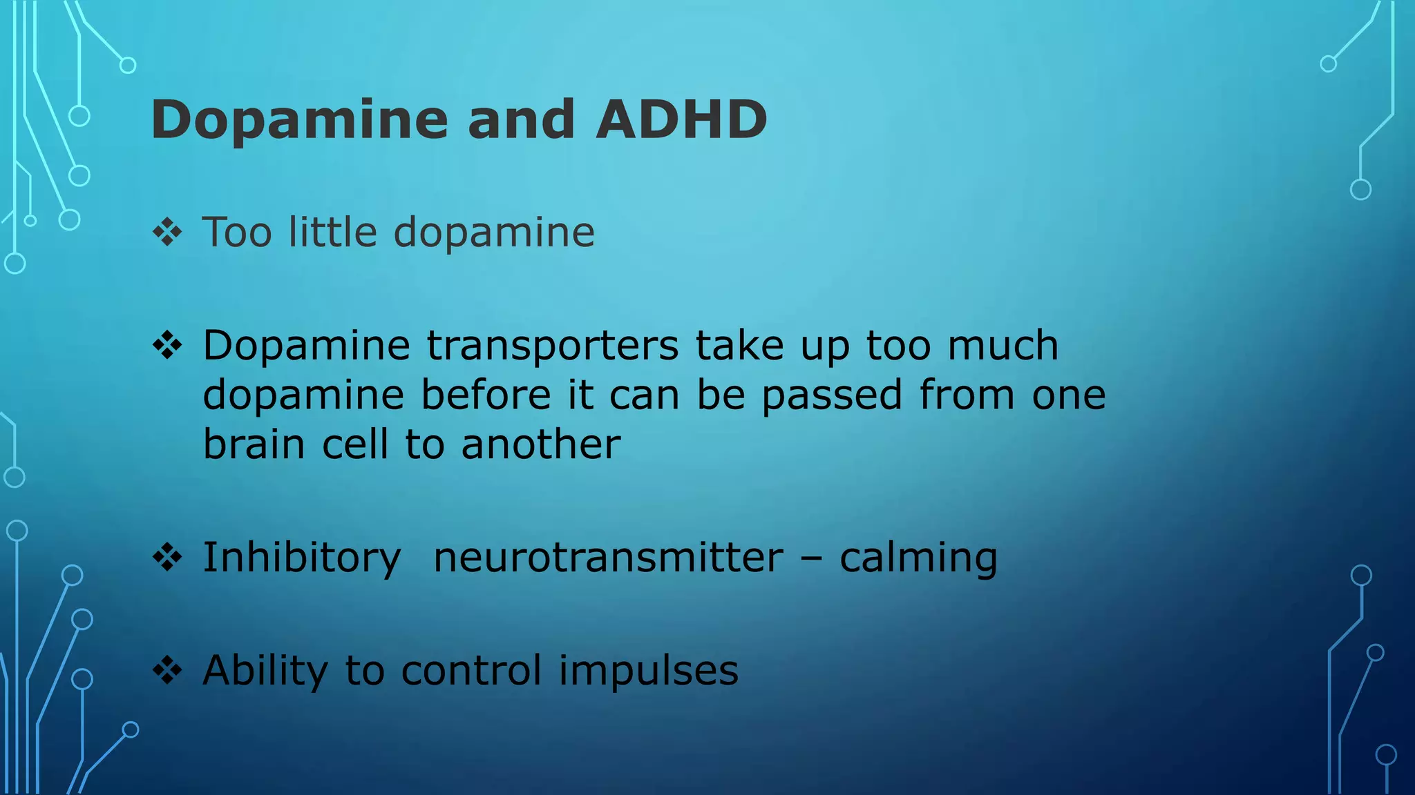 Dopamine and ADHD
 Too little dopamine
 Dopamine transporters take up too much
dopamine before it can be passed from one
brain cell to another
 Inhibitory neurotransmitter – calming
 Ability to control impulses
 