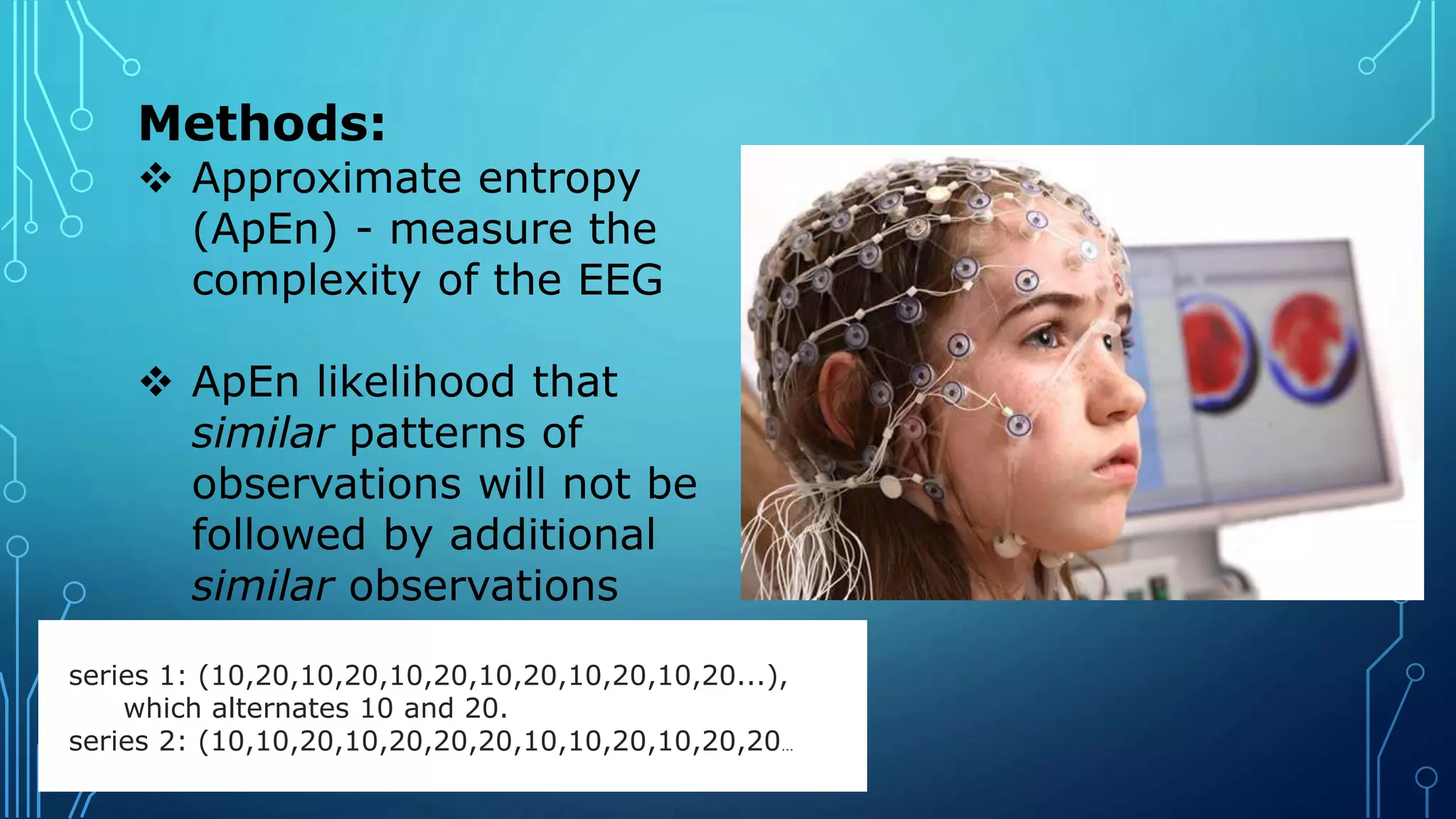 Methods:
 Approximate entropy
(ApEn) - measure the
complexity of the EEG
 ApEn likelihood that
similar patterns of
observations will not be
followed by additional
similar observations
series 1: (10,20,10,20,10,20,10,20,10,20,10,20...),
which alternates 10 and 20.
series 2: (10,10,20,10,20,20,20,10,10,20,10,20,20...
 