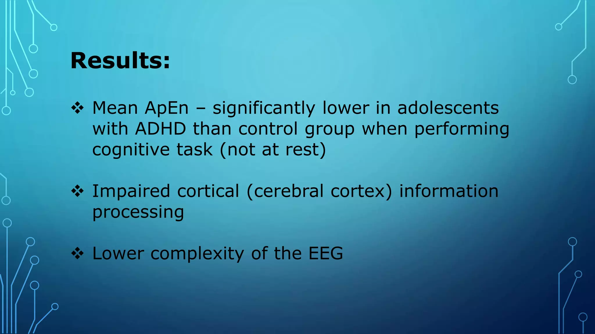 Results:
 Mean ApEn – significantly lower in adolescents
with ADHD than control group when performing
cognitive task (not at rest)
 Impaired cortical (cerebral cortex) information
processing
 Lower complexity of the EEG
 