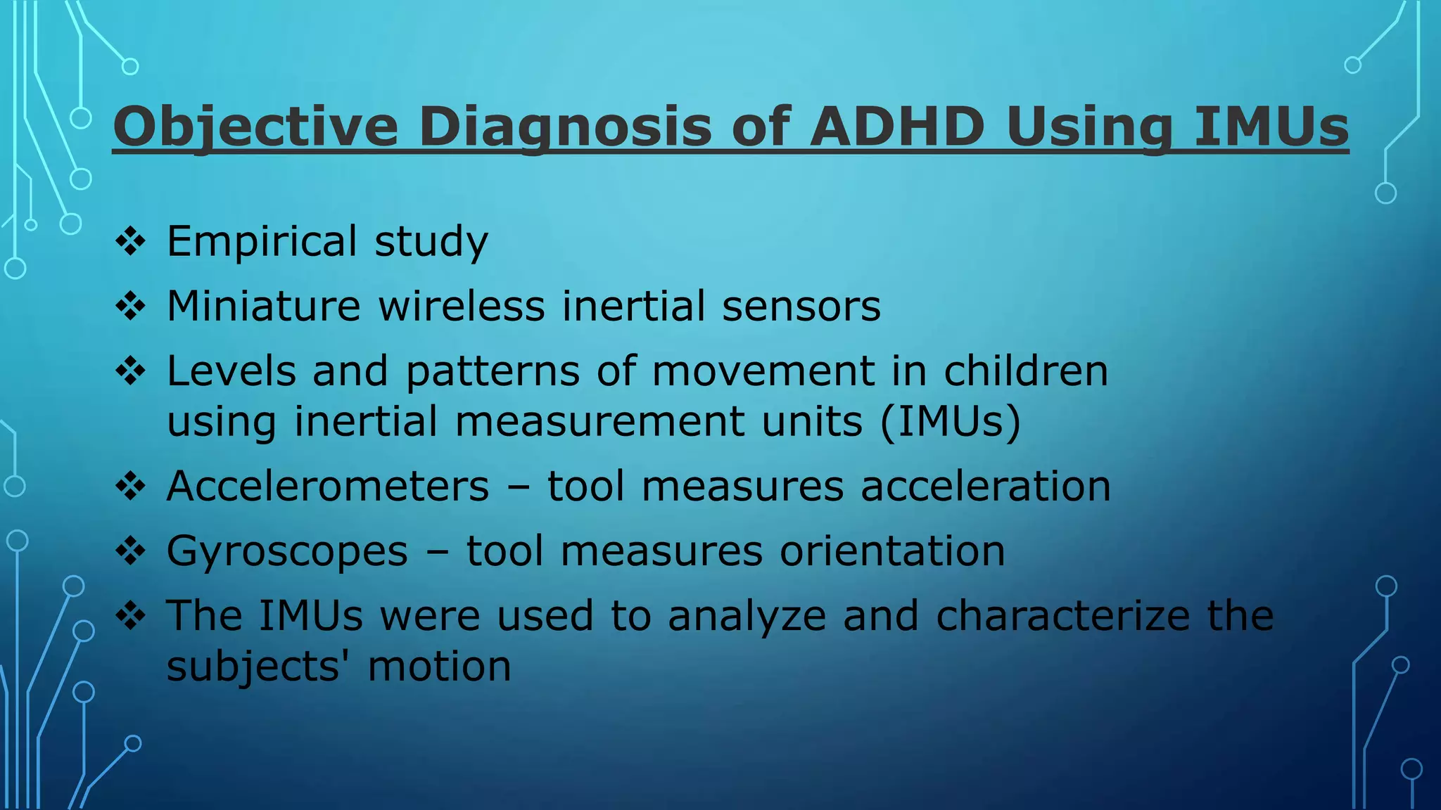 Objective Diagnosis of ADHD Using IMUs
 Empirical study
 Miniature wireless inertial sensors
 Levels and patterns of movement in children
using inertial measurement units (IMUs)
 Accelerometers – tool measures acceleration
 Gyroscopes – tool measures orientation
 The IMUs were used to analyze and characterize the
subjects' motion
 