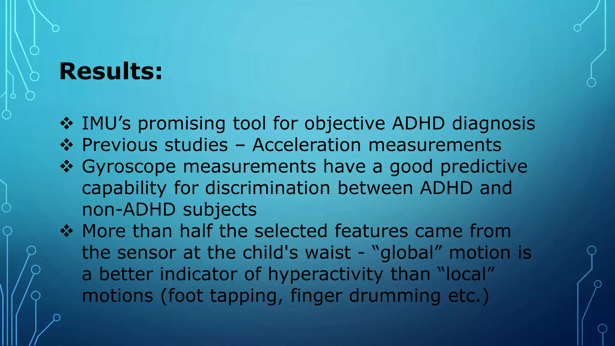 Results:
 IMU’s promising tool for objective ADHD diagnosis
 Previous studies – Acceleration measurements
 Gyroscope measurements have a good predictive
capability for discrimination between ADHD and
non-ADHD subjects
 More than half the selected features came from
the sensor at the child's waist - “global” motion is
a better indicator of hyperactivity than “local”
motions (foot tapping, finger drumming etc.)
 