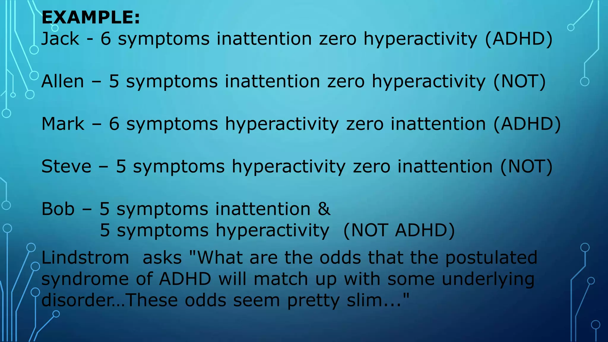 EXAMPLE:
Jack - 6 symptoms inattention zero hyperactivity (ADHD)
Allen – 5 symptoms inattention zero hyperactivity (NOT)
Mark – 6 symptoms hyperactivity zero inattention (ADHD)
Steve – 5 symptoms hyperactivity zero inattention (NOT)
Bob – 5 symptoms inattention &
5 symptoms hyperactivity (NOT ADHD)
Lindstrom asks "What are the odds that the postulated
syndrome of ADHD will match up with some underlying
disorder…These odds seem pretty slim..."
 