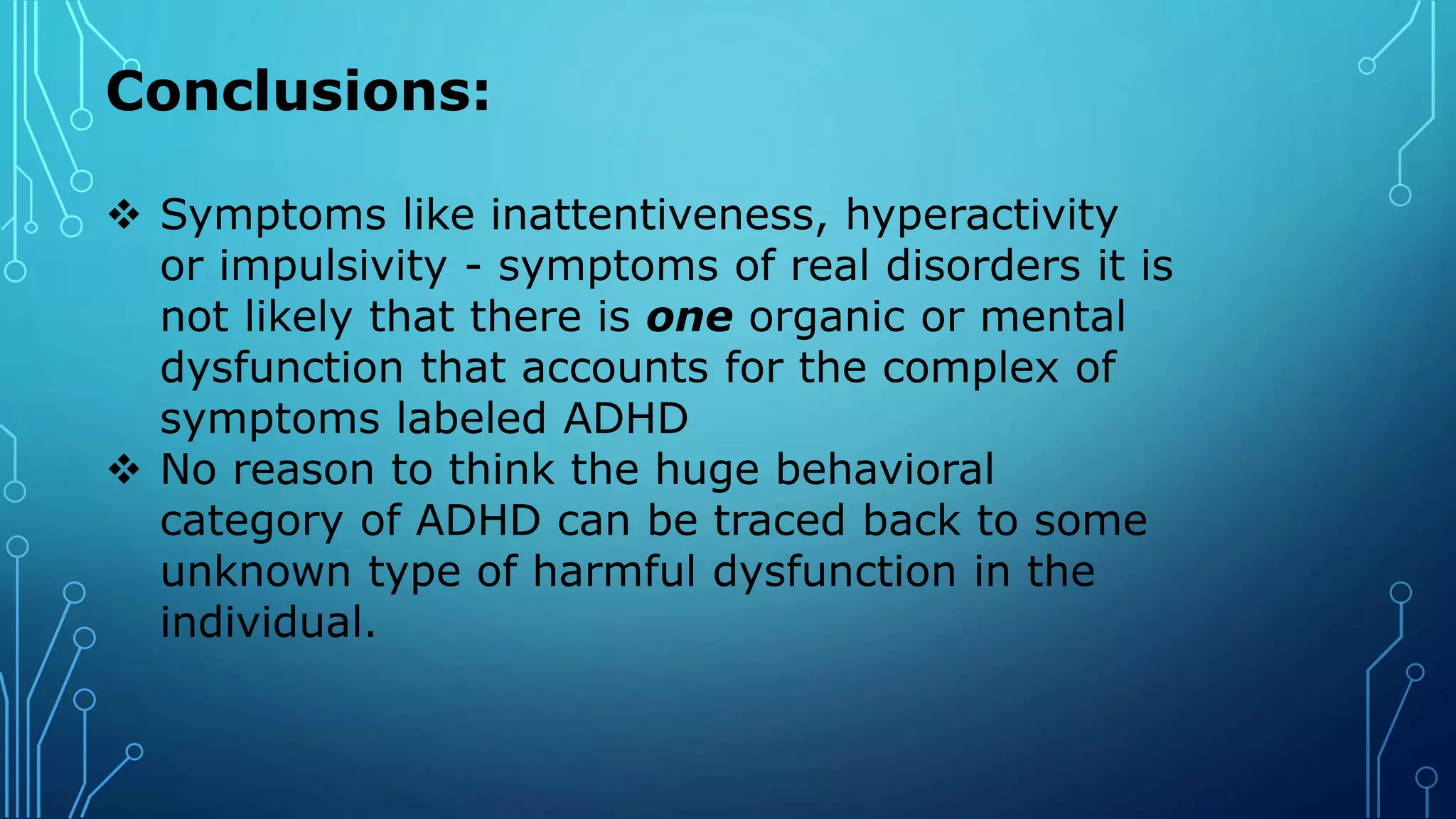 Conclusions:
 Symptoms like inattentiveness, hyperactivity
or impulsivity - symptoms of real disorders it is
not likely that there is one organic or mental
dysfunction that accounts for the complex of
symptoms labeled ADHD
 No reason to think the huge behavioral
category of ADHD can be traced back to some
unknown type of harmful dysfunction in the
individual.
 