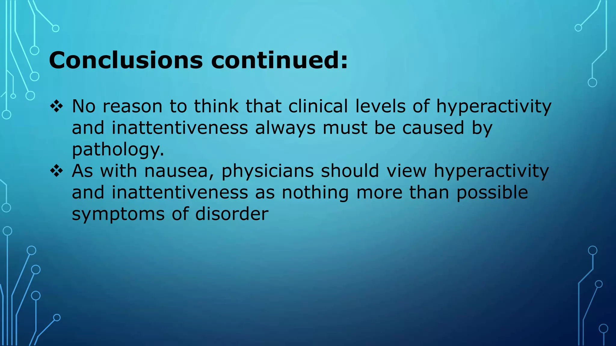 Conclusions continued:
 No reason to think that clinical levels of hyperactivity
and inattentiveness always must be caused by
pathology.
 As with nausea, physicians should view hyperactivity
and inattentiveness as nothing more than possible
symptoms of disorder
 