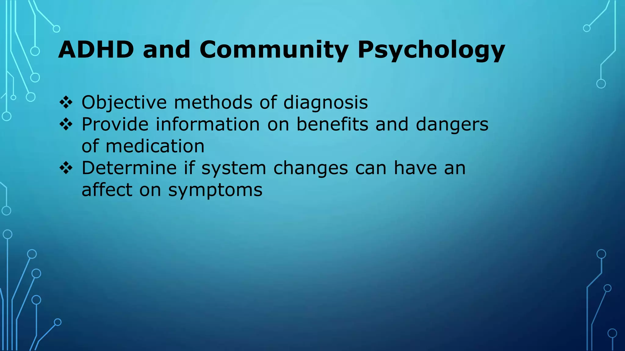 ADHD and Community Psychology
 Objective methods of diagnosis
 Provide information on benefits and dangers
of medication
 Determine if system changes can have an
affect on symptoms
 