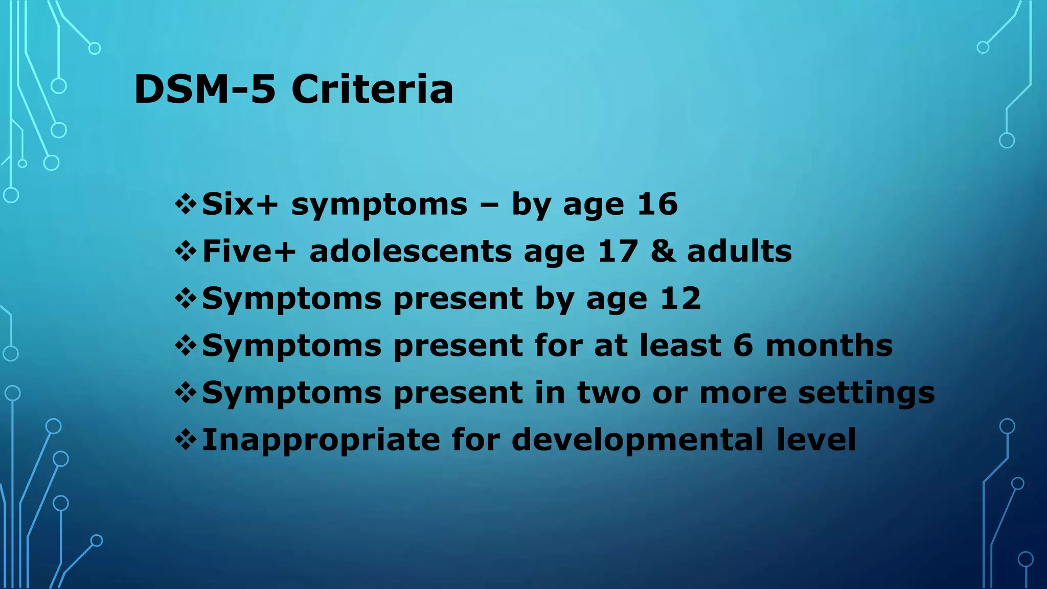 DSM-5 Criteria
Six+ symptoms – by age 16
Five+ adolescents age 17 & adults
Symptoms present by age 12
Symptoms present for at least 6 months
Symptoms present in two or more settings
Inappropriate for developmental level
 
