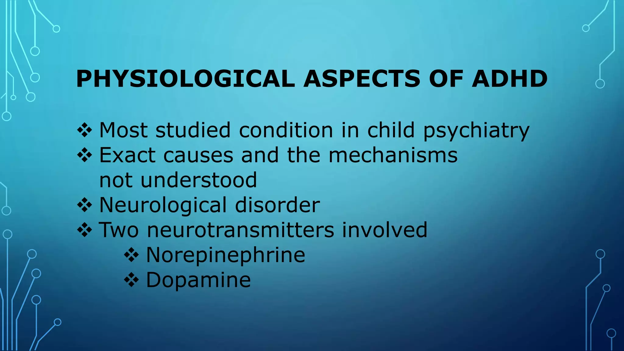 PHYSIOLOGICAL ASPECTS OF ADHD
 Most studied condition in child psychiatry
 Exact causes and the mechanisms
not understood
 Neurological disorder
 Two neurotransmitters involved
 Norepinephrine
 Dopamine
 