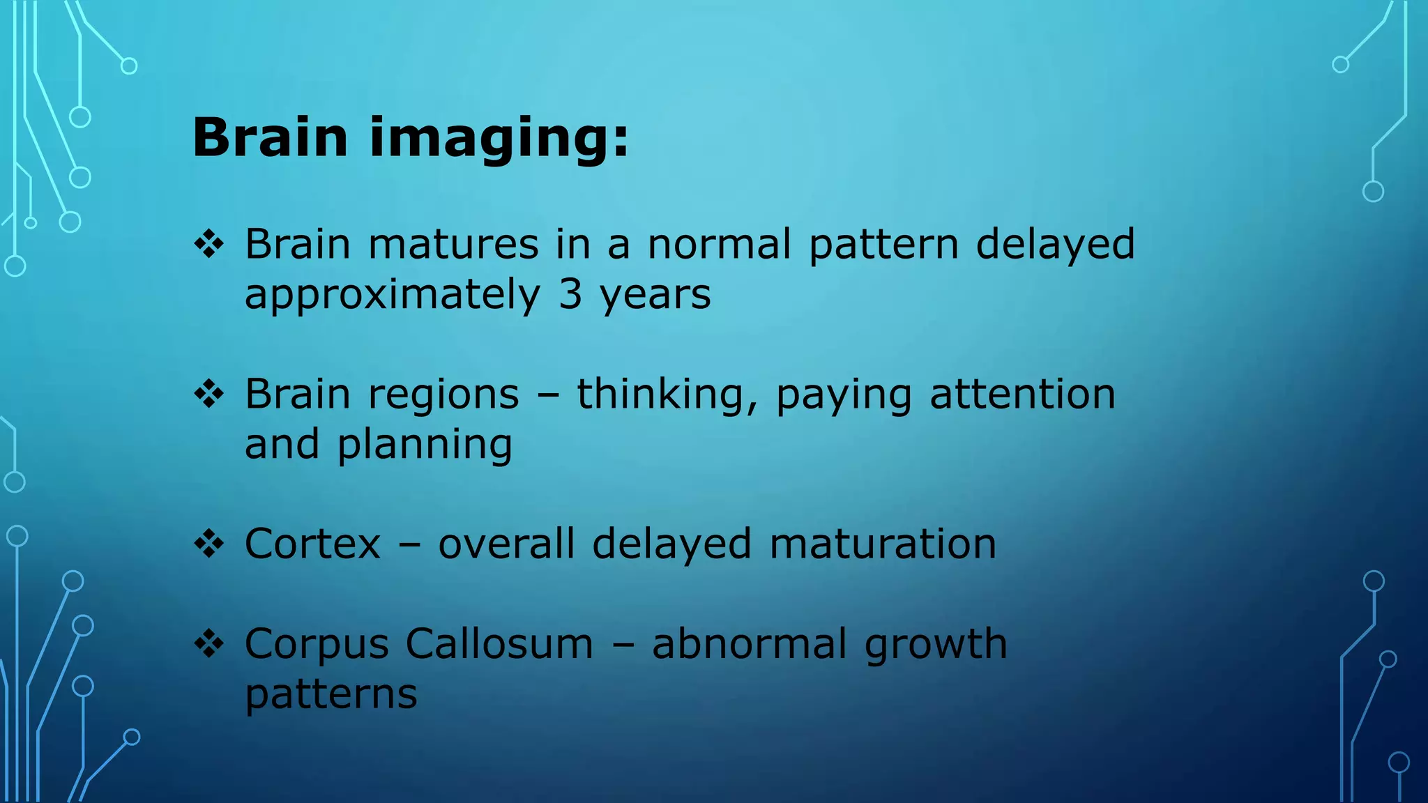 Brain imaging:
 Brain matures in a normal pattern delayed
approximately 3 years
 Brain regions – thinking, paying attention
and planning
 Cortex – overall delayed maturation
 Corpus Callosum – abnormal growth
patterns
 