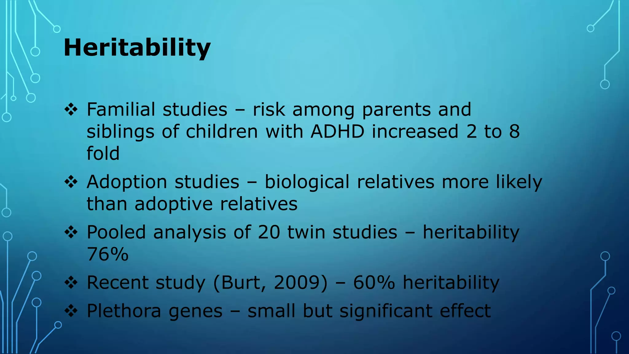 Heritability
 Familial studies – risk among parents and
siblings of children with ADHD increased 2 to 8
fold
 Adoption studies – biological relatives more likely
than adoptive relatives
 Pooled analysis of 20 twin studies – heritability
76%
 Recent study (Burt, 2009) – 60% heritability
 Plethora genes – small but significant effect
 