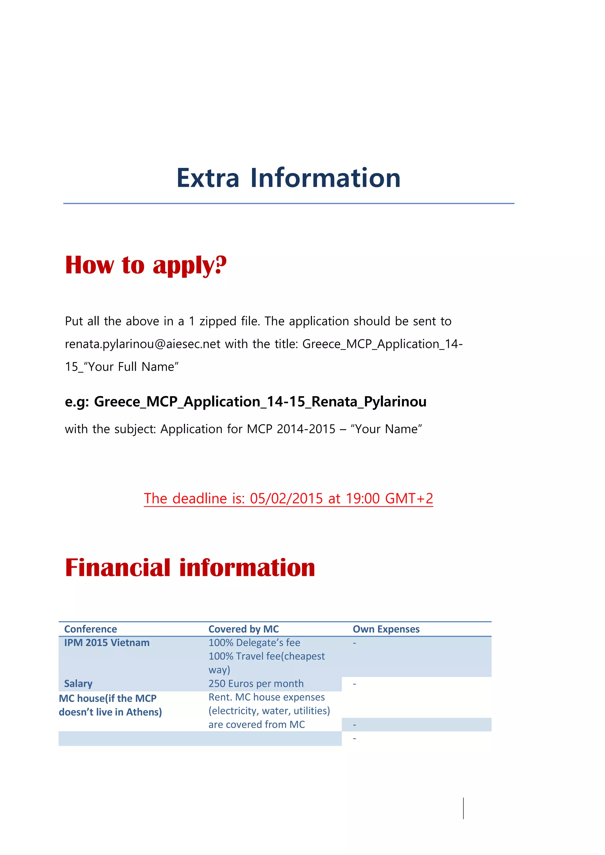 Extra Information
How to apply?
Put all the above in a 1 zipped file. The application should be sent to
renata.pylarinou@aiesec.net with the title: Greece_MCP_Application_14-
15_“Your Full Name”
e.g: Greece_MCP_Application_14-15_Renata_Pylarinou
with the subject: Application for MCP 2014-2015 – “Your Name”
The deadline is: 05/02/2015 at 19:00 GMT+2
Financial information
Conference Covered by MC Own Expenses
IPM 2015 Vietnam 100% Delegate’s fee -
100% Travel fee(cheapest
way)
Salary 250 Euros per month -
MC house(if the MCP Rent. MC house expenses
doesn’t live in Athens) (electricity, water, utilities)
are covered from MC -
-
 