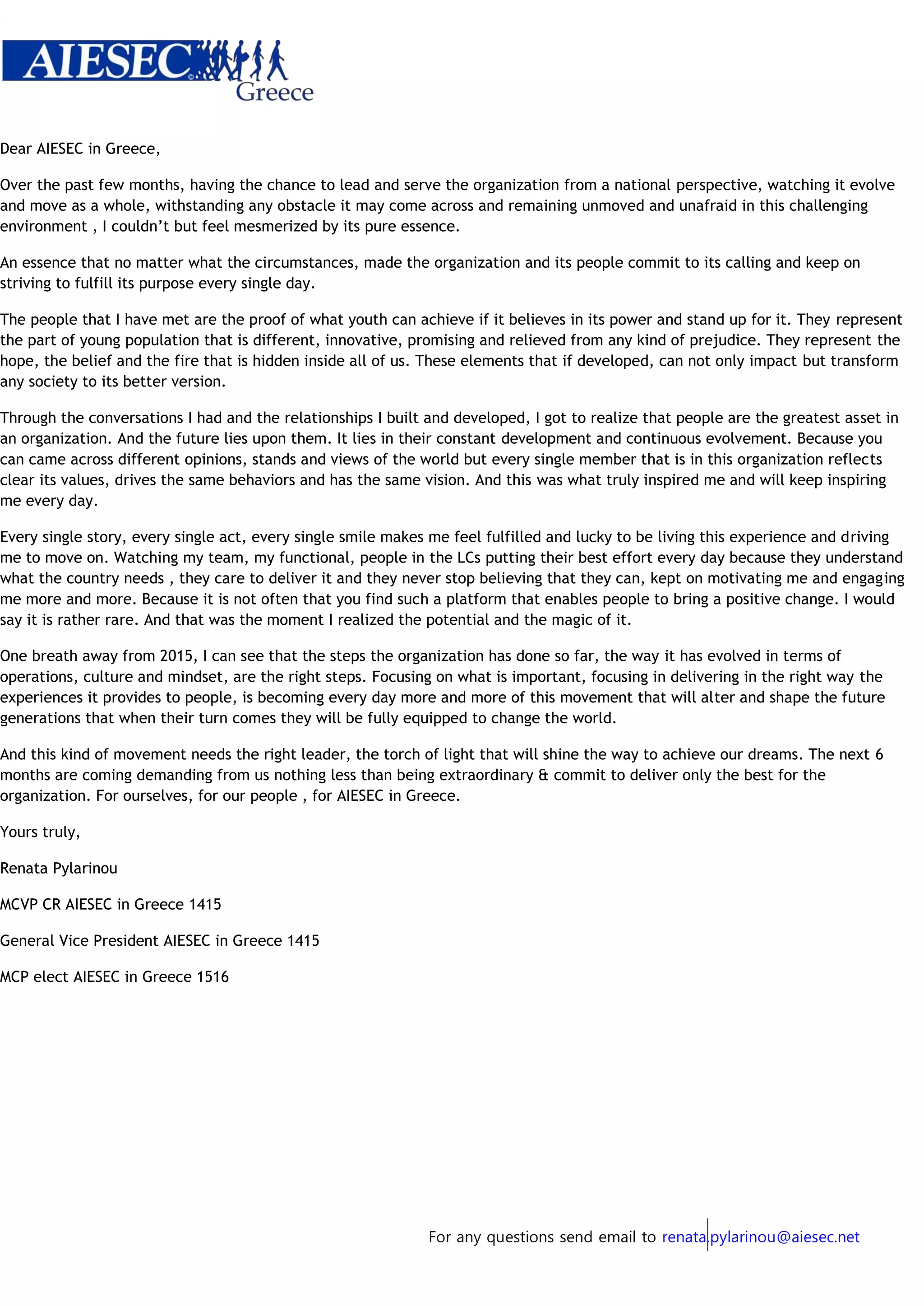 For any questions send email to renata.pylarinou@aiesec.net
Dear AIESEC in Greece,
Over the past few months, having the chance to lead and serve the organization from a national perspective, watching it evolve
and move as a whole, withstanding any obstacle it may come across and remaining unmoved and unafraid in this challenging
environment , I couldn’t but feel mesmerized by its pure essence.
An essence that no matter what the circumstances, made the organization and its people commit to its calling and keep on
striving to fulfill its purpose every single day.
The people that I have met are the proof of what youth can achieve if it believes in its power and stand up for it. They represent
the part of young population that is different, innovative, promising and relieved from any kind of prejudice. They represent the
hope, the belief and the fire that is hidden inside all of us. These elements that if developed, can not only impact but transform
any society to its better version.
Through the conversations I had and the relationships I built and developed, I got to realize that people are the greatest asset in
an organization. And the future lies upon them. It lies in their constant development and continuous evolvement. Because you
can came across different opinions, stands and views of the world but every single member that is in this organization reflects
clear its values, drives the same behaviors and has the same vision. And this was what truly inspired me and will keep inspiring
me every day.
Every single story, every single act, every single smile makes me feel fulfilled and lucky to be living this experience and driving
me to move on. Watching my team, my functional, people in the LCs putting their best effort every day because they understand
what the country needs , they care to deliver it and they never stop believing that they can, kept on motivating me and engaging
me more and more. Because it is not often that you find such a platform that enables people to bring a positive change. I would
say it is rather rare. And that was the moment I realized the potential and the magic of it.
One breath away from 2015, I can see that the steps the organization has done so far, the way it has evolved in terms of
operations, culture and mindset, are the right steps. Focusing on what is important, focusing in delivering in the right way the
experiences it provides to people, is becoming every day more and more of this movement that will alter and shape the future
generations that when their turn comes they will be fully equipped to change the world.
And this kind of movement needs the right leader, the torch of light that will shine the way to achieve our dreams. The next 6
months are coming demanding from us nothing less than being extraordinary & commit to deliver only the best for the
organization. For ourselves, for our people , for AIESEC in Greece.
Yours truly,
Renata Pylarinou
MCVP CR AIESEC in Greece 1415
General Vice President AIESEC in Greece 1415
MCP elect AIESEC in Greece 1516
 