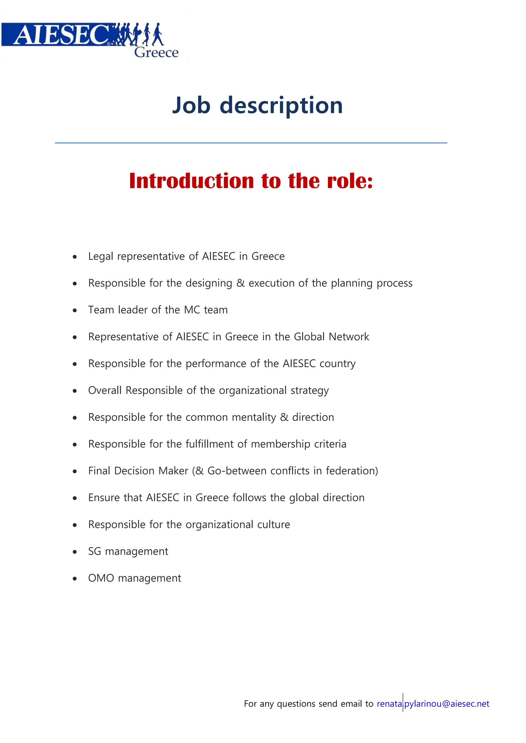 For any questions send email to renata.pylarinou@aiesec.net
Job description
Introduction to the role:
 Legal representative of AIESEC in Greece
 Responsible for the designing & execution of the planning process
 Team leader of the MC team
 Representative of AIESEC in Greece in the Global Network
 Responsible for the performance of the AIESEC country
 Overall Responsible of the organizational strategy
 Responsible for the common mentality & direction
 Responsible for the fulfillment of membership criteria
 Final Decision Maker (& Go-between conflicts in federation)
 Ensure that AIESEC in Greece follows the global direction
 Responsible for the organizational culture
 SG management
 OMO management
 