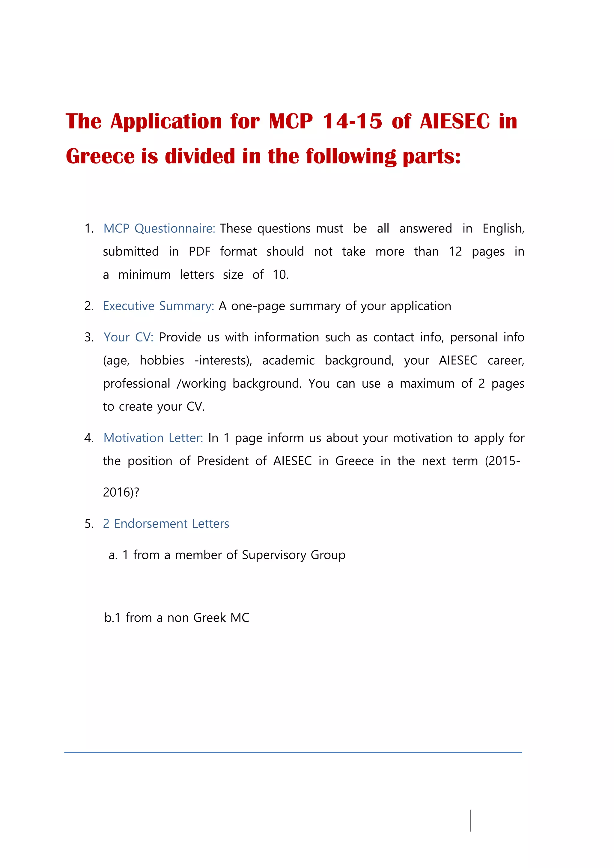 The Application for MCP 14-15 of AIESEC in
Greece is divided in the following parts:
1. MCP Questionnaire: These questions must be all answered in English,
submitted in PDF format should not take more than 12 pages in
a minimum letters size of 10.
2. Executive Summary: A one-page summary of your application
3. Your CV: Provide us with information such as contact info, personal info
(age, hobbies -interests), academic background, your AIESEC career,
professional /working background. You can use a maximum of 2 pages
to create your CV.
4. Motivation Letter: In 1 page inform us about your motivation to apply for
the position of President of AIESEC in Greece in the next term (2015-
2016)?
5. 2 Endorsement Letters
a. 1 from a member of Supervisory Group
b.1 from a non Greek MC
 