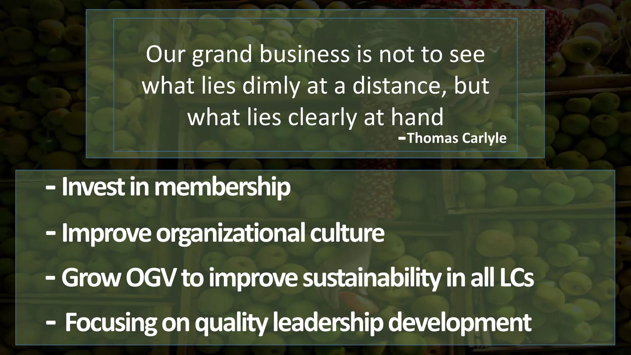 Investinmembership
Focusingonqualityleadershipdevelopment
Our grand business is not to see
what lies dimly at a distance, but
what lies clearly at hand
Improveorganizationalculture-
-
-Thomas Carlyle
-
-GrowOGVtoimprovesustainabilityinallLCs
 