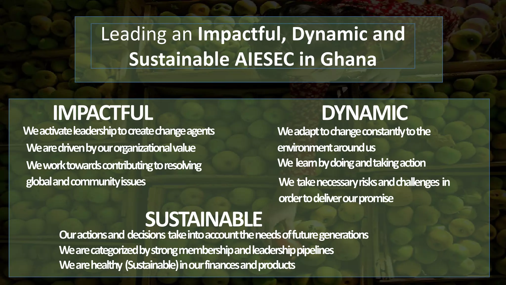 IMPACTFUL DYNAMIC
Leading an Impactful, Dynamic and
Sustainable AIESEC in Ghana
SUSTAINABLE
Weactivateleadershiptocreatechangeagents
Wearedrivenbyourorganizationalvalue
Weworktowardscontributingtoresolving
globalandcommunityissues
Weadapttochangeconstantlytothe
environmentaroundus
We learnbydoingandtakingaction
We takenecessaryrisksandchallenges in
ordertodeliverourpromise
Ouractionsand decisions takeintoaccounttheneedsoffuturegenerations
Wearecategorizedbystrongmembershipandleadershippipelines
Wearehealthy (Sustainable)inourfinancesandproducts
 