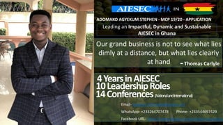 Our grand business is not to see what lies
dimly at a distance, but what lies clearly
at hand Thomas Carlyle-
ADOMAKO AGYEKUM STEPHEN - MCP 19/20 - APPLICATION
4YearsinAIESEC
10LeadershipRoles
14Conferences(NationalandInternational)
Email- Stephen.Adomako@aiesec.net
WhatsApp- +233264707478 Phone- +233544697429
Facebook URL- https://www.facebook.com/steve.tipsytwice
Leading an Impactful, Dynamic and Sustainable
AIESEC in Ghana
 