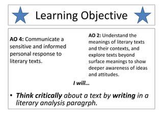 Learning Objective
AO 4: Communicate a
sensitive and informed
personal response to
literary texts.
I will…
• Think critically about a text by writing in a
literary analysis paragrph.
AO 2: Understand the
meanings of literary texts
and their contexts, and
explore texts beyond
surface meanings to show
deeper awareness of ideas
and attitudes.
 