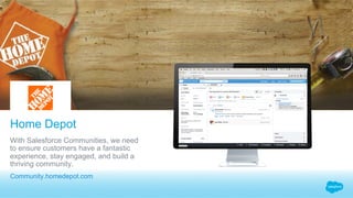 Home Depot
​ Community.homedepot.com
​ With Salesforce Communities, we need
to ensure customers have a fantastic
experience, stay engaged, and build a
thriving community.
 