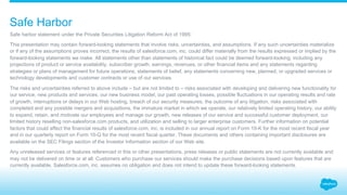 Safe Harbor
Safe harbor statement under the Private Securities Litigation Reform Act of 1995:
This presentation may contain forward-looking statements that involve risks, uncertainties, and assumptions. If any such uncertainties materialize
or if any of the assumptions proves incorrect, the results of salesforce.com, inc. could differ materially from the results expressed or implied by the
forward-looking statements we make. All statements other than statements of historical fact could be deemed forward-looking, including any
projections of product or service availability, subscriber growth, earnings, revenues, or other financial items and any statements regarding
strategies or plans of management for future operations, statements of belief, any statements concerning new, planned, or upgraded services or
technology developments and customer contracts or use of our services.
The risks and uncertainties referred to above include – but are not limited to – risks associated with developing and delivering new functionality for
our service, new products and services, our new business model, our past operating losses, possible fluctuations in our operating results and rate
of growth, interruptions or delays in our Web hosting, breach of our security measures, the outcome of any litigation, risks associated with
completed and any possible mergers and acquisitions, the immature market in which we operate, our relatively limited operating history, our ability
to expand, retain, and motivate our employees and manage our growth, new releases of our service and successful customer deployment, our
limited history reselling non-salesforce.com products, and utilization and selling to larger enterprise customers. Further information on potential
factors that could affect the financial results of salesforce.com, inc. is included in our annual report on Form 10-K for the most recent fiscal year
and in our quarterly report on Form 10-Q for the most recent fiscal quarter. These documents and others containing important disclosures are
available on the SEC Filings section of the Investor Information section of our Web site.
Any unreleased services or features referenced in this or other presentations, press releases or public statements are not currently available and
may not be delivered on time or at all. Customers who purchase our services should make the purchase decisions based upon features that are
currently available. Salesforce.com, inc. assumes no obligation and does not intend to update these forward-looking statements.
 
