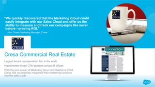 ​ Largest tenant representation firm in the world
​ Implemented single CRM platform across 58 offices
​ With the joint power of Marketing Cloud and Saleforce CRM,
Cresa has successfully integrated their marketing functions
into the sales cycle
Cresa Commercial Real Estate
John Chase, Marketing Manager, Cresa
"We quickly discovered that the Marketing Cloud could
easily integrate with our Sales Cloud and offer us the
ability to measure and track our campaigns like never
before—proving ROI."
 