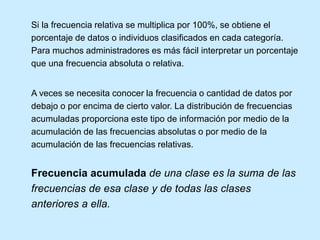 Si la frecuencia relativa se multiplica por 100%, se obtiene el
porcentaje de datos o individuos clasificados en cada categoría.
Para muchos administradores es más fácil interpretar un porcentaje
que una frecuencia absoluta o relativa.
A veces se necesita conocer la frecuencia o cantidad de datos por
debajo o por encima de cierto valor. La distribución de frecuencias
acumuladas proporciona este tipo de información por medio de la
acumulación de las frecuencias absolutas o por medio de la
acumulación de las frecuencias relativas.
Frecuencia acumulada de una clase es la suma de las
frecuencias de esa clase y de todas las clases
anteriores a ella.
 