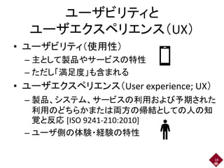 ユーザビリティと
ユーザエクスペリエンス（UX）
• ユーザビリティ（使用性）
– 主として製品やサービスの特性
– ただし「満足度」も含まれる
• ユーザエクスペリエンス（User experience; UX）
– 製品、システム、サービスの利用および予期された
利用のどちらかまたは両方の帰結としての人の知
覚と反応 [ISO 9241-210:2010]
– ユーザ側の体験・経験の特性
18
 