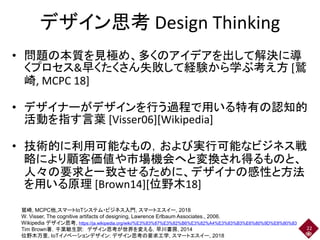 デザイン思考 Design Thinking
• 問題の本質を見極め、多くのアイデアを出して解決に導
くプロセス&早くたくさん失敗して経験から学ぶ考え方 [鷲
崎, MCPC 18]
• デザイナーがデザインを行う過程で用いる特有の認知的
活動を指す言葉 [Visser06][Wikipedia]
• 技術的に利用可能なもの，および実行可能なビジネス戦
略により顧客価値や市場機会へと変換され得るものと、
人々の要求と一致させるために、デザイナの感性と方法
を用いる原理 [Brown14][位野木18]
22
鷲崎, MCPC他,スマートIoTシステム・ビジネス入門, スマートエスイー, 2018
W. Visser, The cognitive artifacts of designing, Lawrence Erlbaum Associates., 2006.
Wikipedia デザイン思考, https://ja.wikipedia.org/wiki/%E3%83%87%E3%82%B6%E3%82%A4%E3%83%B3%E6%80%9D%E8%80%83
Tim Brown著，千葉敏生訳: デザイン思考が世界を変える，早川書房, 2014
位野木万里, IoTイノベーションデザイン: デザイン思考の要求工学, スマートエスイー, 2018
 