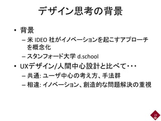 デザイン思考の背景
• 背景
– 米 IDEO 社がイノベーションを起こすアプローチ
を概念化
– スタンフォード大学 d.school
• UXデザイン/人間中心設計と比べて・・・
– 共通: ユーザ中心の考え方、手法群
– 相違: イノベーション、創造的な問題解決の重視
23
 