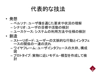 代表的な技法
• 発想
– ペルソナ: ユーザ像を通じた要求や状況の理解
– シナリオ: ユーザの目標や活動の検討
– ユースケース: システムの利用方法や仕様の検討
• 創造
– ストーリボード: ユーザーの文脈的な行動とインタフェ
ースの関係の一連の流れ
– ワイヤフレーム: ユーザインタフェースの大枠、構成
図
– プロトタイプ: 実物に近いモデル・模型を作成して検
討
30
 