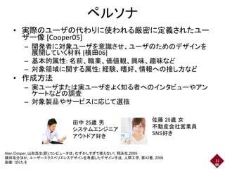 ペルソナ
• 実際のユーザの代わりに使われる厳密に定義されたユー
ザー像 [Cooper05]
– 開発者に対象ユーザを意識させ、ユーザのためのデザインを
展開していく材料 [横田06]
– 基本的属性: 名前、職業、価値観、興味、趣味など
– 対象領域に関する属性: 経験、嗜好、情報への接し方など
• 作成方法
– 実ユーザまたは実ユーザをよく知る者へのインタビューやアン
ケートなどの調査
– 対象製品やサービスに応じて選抜
31
Alan Cooper, 山形浩生(訳):コンピュータは、むずかしすぎて使えない!, 翔泳社,2005
横田祐介ほか, ユーザーエクスペリエンスデザインを考慮したデザイン手法, 人間工学, 第42巻, 2006
画像: ぱくたそ
田中 25歳 男
システムエンジニア
アウトドア好き
佐藤 25歳 女
不動産会社営業員
SNS好き
 