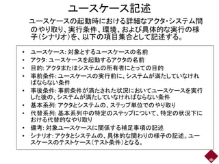 ユースケース記述
ユースケースの起動時における詳細なアクタ・システム間
のやり取り、実行条件、環境、および具体的な実行の様
子（シナリオ）を、以下の項目集合として記述する。
• ユースケース: 対象とするユースケースの名前
• アクタ: ユースケースを起動するアクタの名前
• 目的: アクタまたはシステムの所有者にとっての目的
• 事前条件: ユースケースの実行前に、システムが満たしていなけれ
ばならない条件
• 事後条件: 事前条件が満たされた状況においてユースケースを実行
した後の、システムが満たしていなければならない条件
• 基本系列: アクタとシステムの、ステップ単位でのやり取り
• 代替系列: 基本系列中の特定のステップについて、特定の状況下に
おける代替的なやり取り
• 備考: 対象ユースケースに関係する補足事項の記述
• シナリオ: アクタとシステムの、具体的な関わりの様子の記述。ユー
スケースのテストケース（テスト条件）となる。
 
