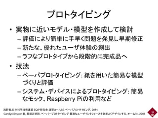 プロトタイピング
• 実物に近いモデル・模型を作成して検討
– 評価により簡単に手早く問題を発見し早期修正
– 新たな、優れたユーザ体験の創出
– ラフなプロトタイプから段階的に完成品へ
• 技法
– ペーパプロトタイピング: 紙を用いた簡易な模型
づくりと評価
– システム・デバイスによるプロトタイピング: 簡易
なモック、Raspberry Piの利用など
38
Carolyn Snyder 著, 黒須正明訳, ペーパープロトタイピング 最適なユーザインタフェースを効率よくデザインする, オーム社, 2004
浅野智,日本科学技術連盟 SQiP研究会 演習コースSE ペーパプロトタイピング, 2014
 
