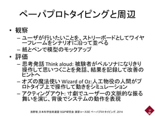 ペーパプロトタイピングと周辺
• 観察
– ユーザが行いたいことを、ストリーボードとしてワイヤ
ーフレームをシナリオに沿って並べる
– 紙とペンで模型のモックアップ
• 評価
– 思考発話 Think aloud: 被験者がペルソナになりきり
操作して思いつくことを発話、結果を記録して改善の
ヒントへ
– オズの魔法使い Wizard of Oz:人工物役の人間がプ
ロトタイプ上で操作して動きをシミュレーション
– アクティングアウト: 寸劇でユーザーの文脈的な振る
舞いを演じ、背後でシステムの動作を表現
39
浅野智,日本科学技術連盟 SQiP研究会 演習コースSE ペーパプロトタイピング, 2014
 