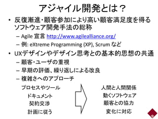 アジャイル開発とは？
• 反復漸進・顧客参加により高い顧客満足度を得る
ソフトウェア開発手法の総称
– Agile 宣言 http://www.agilealliance.org/
– 例: eXtreme Programming (XP), Scrum など
• UXデザインやデザイン思考との基本的思想の共通
– 顧客・ユーザの重視
– 早期の評価、繰り返しによる改良
– 複雑さへのアプローチ
42
プロセスやツール 人間と人間関係
ドキュメント 動くソフトウェア
契約交渉 顧客との協力
計画に従う 変化に対応
 