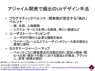 アジャイル開発で頻出のUXデザイン手法
• プラグマティックペルソナ : 開発側が想定する「偽の」
ペルソナ
– 顔、名前、人物概略
– システム・サービスを用いる経緯、得たい価値など
• ユーザストーリーマッピング
– ユーザの行動から必要な機能を抽出
– ワイヤーフレームなどでユーザインタフェース案の検討と
整理に便利
• カスタマージャーニーマップ
– ペルソナごとに顧客視点の活動の流れ（認知→興味・関
心→比較・検討→行動）における製品との接点、アクショ
ン、思考・感情の検討
45
樽本 徹也, ユーザビリティエンジニアリング(第2版)―ユーザエクスペリエンスのための調査、設計、評価手法―, 2014
Jeff Patton著, 川口恭伸 訳, ユーザストーリーマッピング, オライリー, 2015
サービスデザイン方法論2014 第2回：カスタマージャーニーマップ レポート - http://uxxinspiration.com/2014/06/customer-journey-map/
川口恭伸, https://www.slideshare.net/kawaguti/20100323-agile-ucd
 